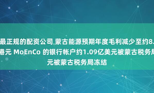 最正规的配资公司 蒙古能源预期年度毛利减少至约8.48亿港元 MoEnCo 的银行帐户约1.09亿美元被蒙古税务局冻结