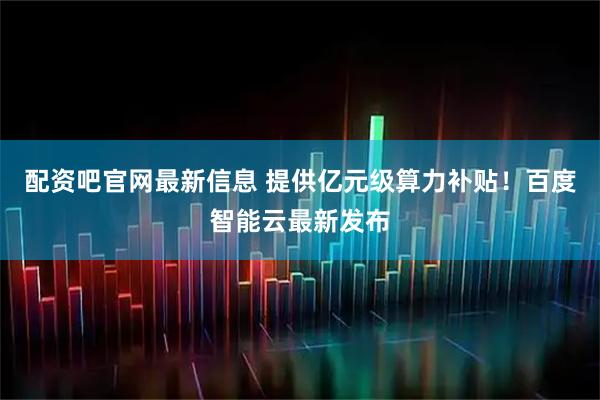配资吧官网最新信息 提供亿元级算力补贴！百度智能云最新发布
