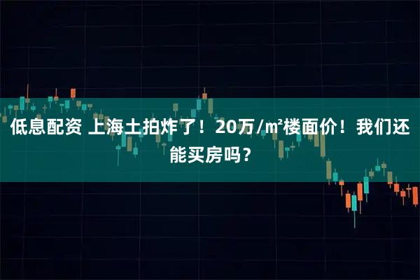 低息配资 上海土拍炸了！20万/㎡楼面价！我们还能买房吗？