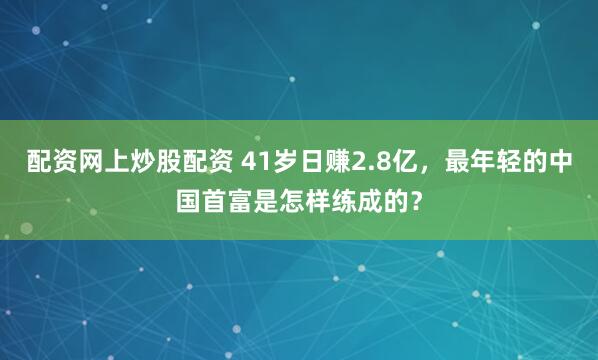 配资网上炒股配资 41岁日赚2.8亿，最年轻的中国首富是怎样练成的？