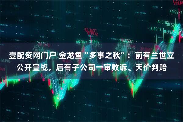 壹配资网门户 金龙鱼“多事之秋”：前有兰世立公开宣战，后有子公司一审败诉、天价判赔